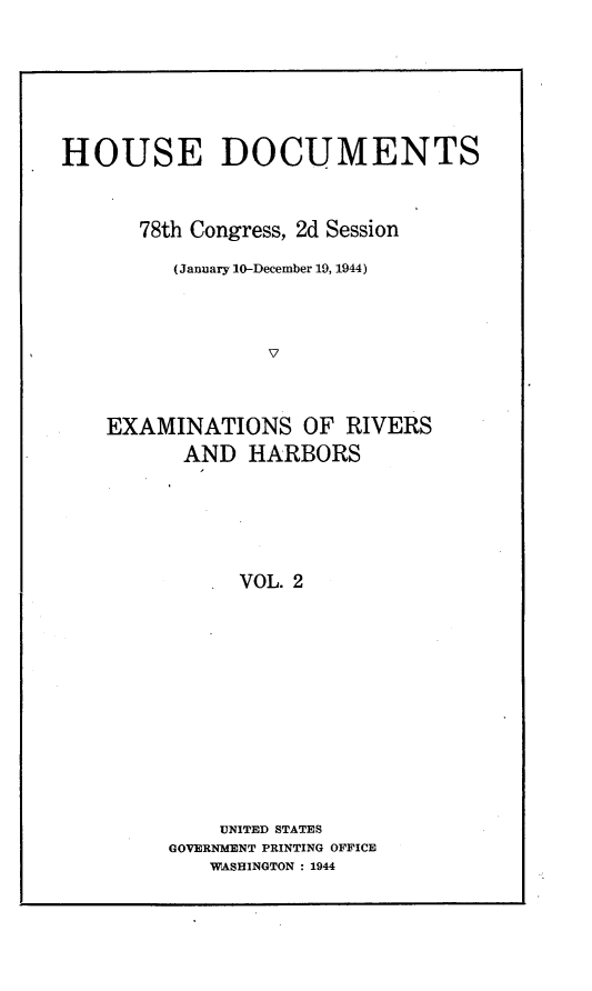 handle is hein.usccsset/usconset23096 and id is 1 raw text is: 







HOUSE DOCUMENTS



      78th Congress, 2d Session

         (January 10-December 19, 1944)




                 V



    EXAMINATIONS OF RIVERS
          AND  HARBORS






               VOL. 2


    UNITED STATES
GOVERNMENT PRINTING OFFICE
   WASHINGTON : 1944



