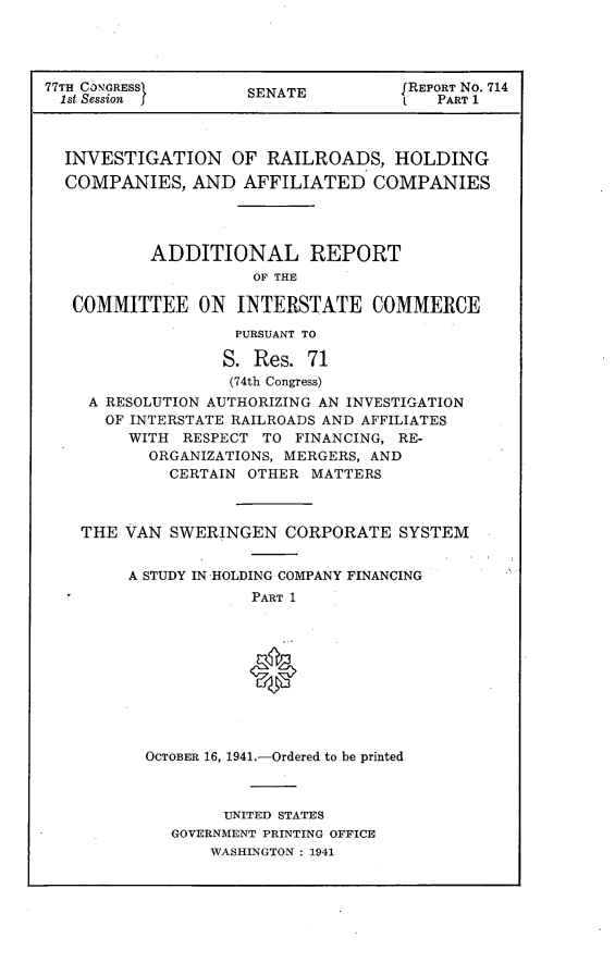 handle is hein.usccsset/usconset23102 and id is 1 raw text is: 




77TH CONGRESSI       SENATE         f REPORT No. 714
  1st Session j                      I  PART 1



  INVESTIGATION OF RAILROADS, HOLDING
  COMPANIES,   AND  AFFILIATED COMPANIES




           ADDITIONAL REPORT
                     OF THE

   COMMITTEE ON INTERSTATE COMMERCE

                   PURSUANT TO

                   S. Res. 71
                   (74th Congress)
    A RESOLUTION AUTHORIZING AN INVESTIGATION
      OF INTERSTATE RAILROADS AND AFFILIATES
         WITH RESPECT TO  FINANCING, RE-
           ORGANIZATIONS, MERGERS, AND
             CERTAIN OTHER MATTERS



    THE VAN  SWERINGEN   CORPORATE  SYSTEM


         A STUDY IN HOLDING COMPANY FINANCING
                     PART 1


OCTOBER 16, 1941.-Ordered to be printed



        UNITED STATES
   GOVERNMENT PRINTING OFFICE
       WASHINGTON : 1941


