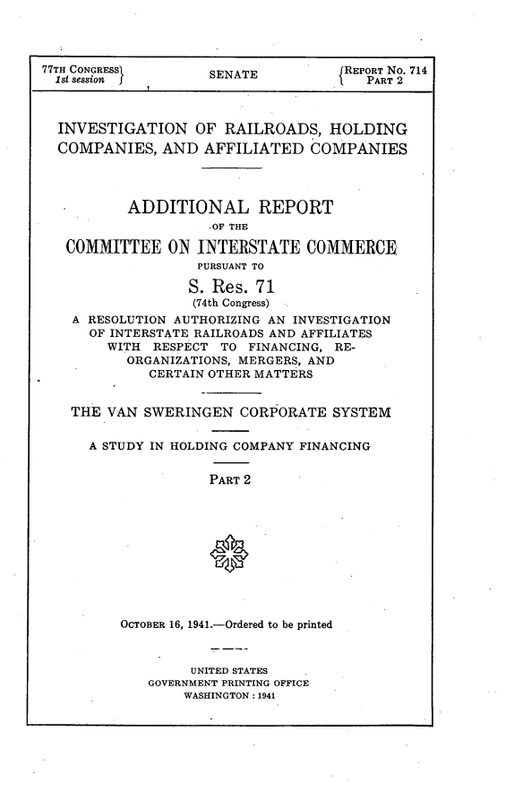 handle is hein.usccsset/usconset23103 and id is 1 raw text is: 




77TH CONGRESS      SENATE          REPORT No. 714
  1st session  jPART 2



  INVESTIGATION   OF RAILROADS,  HOLDING
  COMPANIES,  AND  AFFILIATED  COMPANIES




          ADDITIONAL REPORT
                   OF THE

   COMMITTEE  ON  INTERSTATE  COMMERCE,
                  PURSUANT TO

                  S. Res. 71
                  (74th Congress)
   A RESOLUTION AUTHORIZING AN INVESTIGATION
     OF INTERSTATE RAILROADS AND AFFILIATES
       WITH  RESPECT TO FINANCING, RE-
          ORGANIZATIONS, MERGERS, AND
            CERTAIN OTHER MATTERS


   THE VAN  SWERINGEN  CORPORATE SYSTEM


     A STUDY IN HOLDING COMPANY FINANCING


                   PART 2











         OCTOBER 16, 1941.-Ordered to be printed


     UNITED STATES
GOVERNMENT PRINTING OFFICE
    WASHINGTON: 1941


