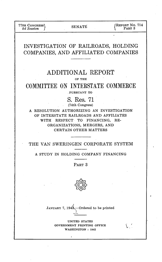 handle is hein.usccsset/usconset23104 and id is 1 raw text is: 




77TH CONGRESS       SENATE           REPORT No. 714
2d Session                              PART 3



  INVESTIGATION OF RAILROADS, HOLDING
  COMPANIES,   AND  AFFILIATED   COMPANIES




           ADDITIONAL REPORT
                     OF THE

   COMMITTEE ON INTERSTATE COMMERCE
                   ,PURSUANT TO

                   S. Res. 71
                   (74th Congress)
    A RESOLUTION AUTHORIZING AN INVESTIGATION
      OF INTERSTATE RAILROADS AND AFFILIATES
        WITH  RESPECT TO  FINANCING, RE-
           ORGANIZATIONS, MERGERS, AND
             CERTAIN OTHER MATTERS


    THE VAN  SWERINGEN   CORPORATE  SYSTEM

      A STUDY IN HOLDING COMPANY FINANCING

                     PART 3










           JANUARY 7, 194 -Ordered to be printed


     UNITED STATES
GOVERNMENT PRINTING OFFICE
    WASHINGTON : 1942


t .


