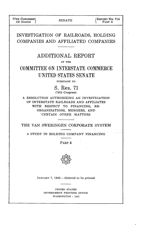 handle is hein.usccsset/usconset23105 and id is 1 raw text is: 




77TH CONGRESSI      SENATE  .        REPORT No. 714
1st Session j                          PART 4



  INVESTIGATION OF RAILROADS, HOLDING

  COMPANIES   AND   AFFILIATED   COMPANIES



           ADDITIONAL REPORT
                     OF THE

   COMMITTEE ON INTERSTATE COMMERCE

           UNITED   STATES  SENATE
                   PURSUANT TO

                   S. Res. 71
                   (74th Congress)
    A RESOLUTION AUTHORIZING AN INVESTIGATION
      OF INTERSTATE RAILROADS AND AFFILIATES
        WITH  RESPECT TO FINANCING, RE-
           ORGANIZATIONS, MERGERS, AND
           -CERTAIN OTHER  MATTERS


    THE VAN  SWERINGEN  CORPORATE   SYSTEM

      A STUDY IN HOLDING COMPANY FINANCING

                     PART 4









           JANUARY 7, 1942.-Ordered to be printed


                  UNITED STATES
              GOVERNMENT PRINTING OFFICE
                 WASHINGTON : 1942


