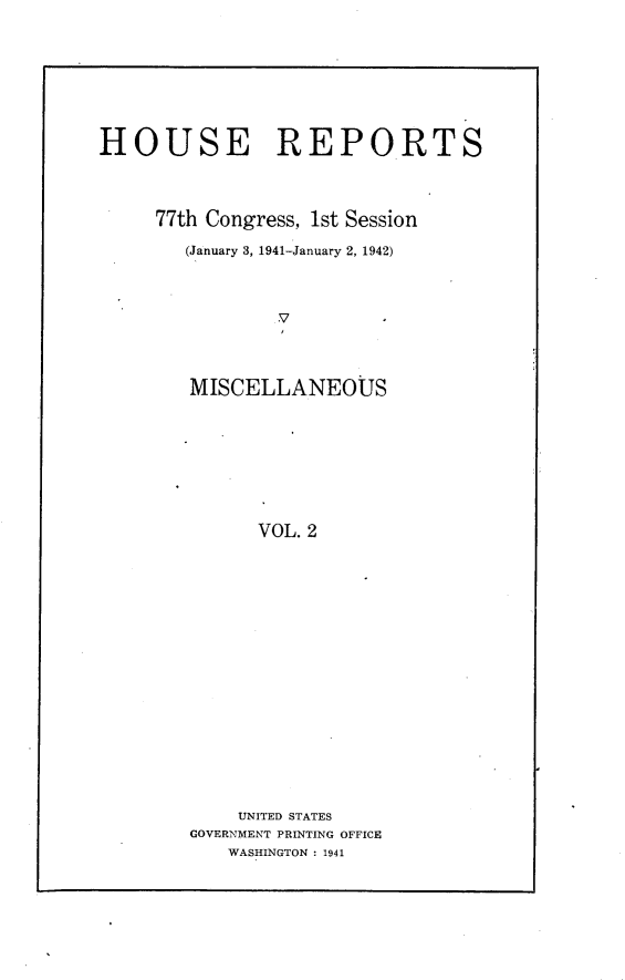 handle is hein.usccsset/usconset23107 and id is 1 raw text is: 







HOUSE REPORTS



     77th Congress, 1st Session
        (January 3, 1941-January 2, 1942)







        MISCELLANEOUS







              VOL. 2


    UNITED STATES
GOVERNMENT PRINTING OFFICE
   WASHINGTON : 1941


