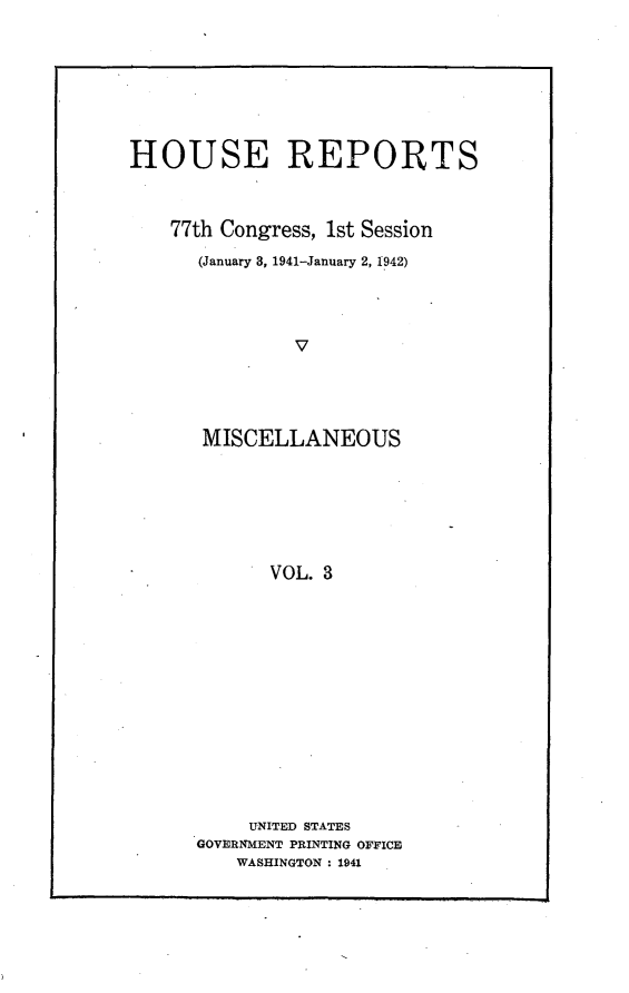 handle is hein.usccsset/usconset23108 and id is 1 raw text is: 






HOUSE REPORTS


    77th Congress, 1st Session
      (January 3, 1941-January 2, 1942)



               v




       MISCELLANEOUS





             VOL. 3


     UNITED STATES
GOVERNMENT PRINTING OFFICE
    WASHINGTON : 1941


