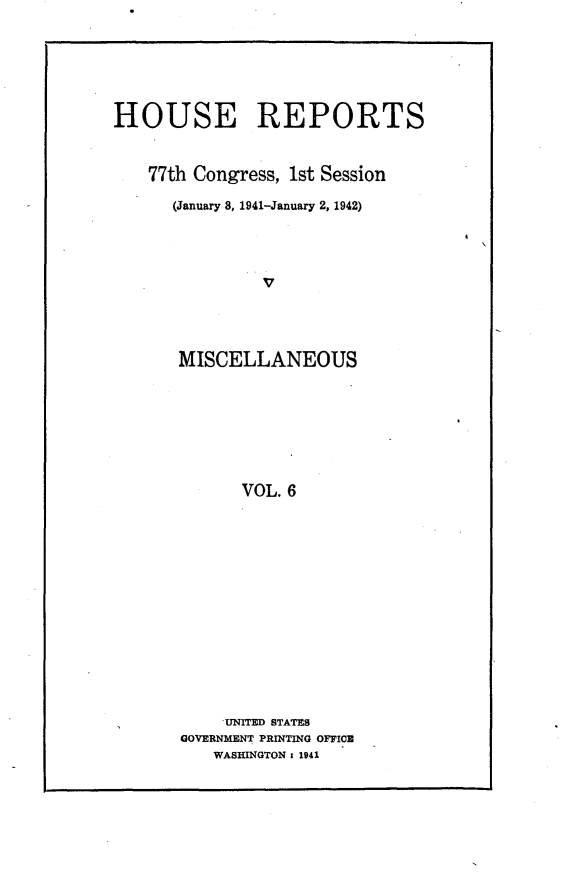 handle is hein.usccsset/usconset23111 and id is 1 raw text is: 





HOUSE REPORTS


    77th Congress, 1st Session

      (January 8, 1941-January 2, 1942)








      MISCELLANEOUS







             VOL. 6


    UNITED STATES
GOVERNMENT PRINTING OFFICE
   WASHINGTON : 1941



