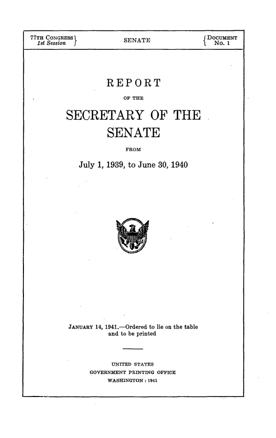 handle is hein.usccsset/usconset23115 and id is 1 raw text is: 




77TH CONGRESS          SENATE              DOCUMENT
  1st Session f                              No. 1





                   REPORT

                       OF THE


         SECRETARY OF THE


                   SENATE

                       FROM

            July 1, 1939, to June 30, 1940


JANUARY 14, 1941.-Ordered to lie on the table
          and to be printed




          UNITED STATES
     GOVERNMENT PRINTING OFFICE
         WASHINGTON: 1941


