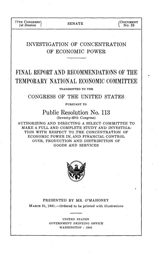 handle is hein.usccsset/usconset23116 and id is 1 raw text is: 




77TH CONGRESS       SENATE               DOCUMENT
  1st Session                             No. 35




    INVESTIGATION OF CONCENTRATION

            OF  ECONOMIC POWER




FINAL  REPORT  AND  RECOMMENDATIONS OF THE

TEMPORARY NATIONAL ECONOMIC COMMITTEE

                 TRANSMITTED TO THE

     CONGRESS OF THE UNITED STATES

                   PURSUANT TO

           Public Resolution No. 113
                (Seventy-fifth Congress)
 AUTHORIZING AND DIRECTING A SELECT COMMITTEE TO
   MAKE A FULL AND COMPLETE STUDY AND INVESTIGA-
   TION WITH RESPECT TO THE, CONCENTRATION OF
     ECONOMIC POWER IN, AND FINANCIAL CONTROL
       OVER, PRODUCTION AND DISTRIBUTION OF
               GOODS AND SERVICES













           PRESENTED BY MR. O'MAHONEY
     MARCH 31, 1941.-Ordered to be printed with illustrations


                  UNITED STATES
             GOVERNMENT PRINTING OFFICE
                 WASHINGTON : 1941


