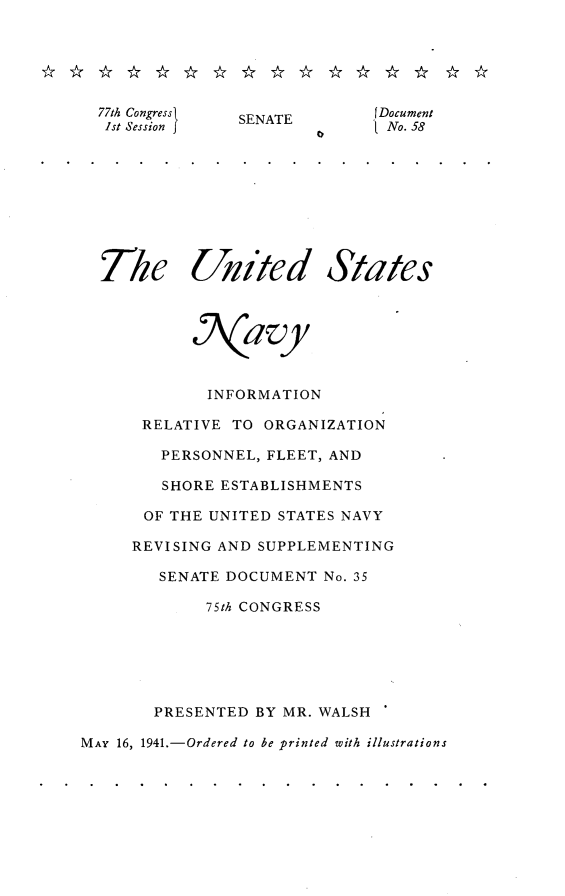 handle is hein.usccsset/usconset23119 and id is 1 raw text is: 






  77th Congress SENATE    JDocument
  1st Session J               tNo. 58









  The Uited States



           a vy



             INFORMATION

      RELATIVE  TO ORGANIZATION

        PERSONNEL, FLEET, AND

        SHORE ESTABLISHMENTS

      OF THE UNITED STATES NAVY

      REVISING AND SUPPLEMENTING

        SENATE DOCUMENT  No. 35

             75th CONGRESS






       PRESENTED  BY MR. WALSH

MAY 16, 1941.-Ordered to be printed with illustrations


