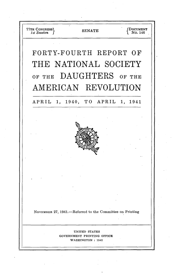 handle is hein.usccsset/usconset23124 and id is 1 raw text is: 




77TH CONGRESSf SENATE DOCUMENT
1st Session                   No. 146



  FORTY-FOURTH REPORT OF

  THE   NATIONAL SOCIETY

  OF THE  DAUGHTERS OF THE

  AMERICAN REVOLUTION


  APRIL 1, 1940, TO APRIL  1, 1941























  NOVEMBER 27, 1941.-Referred to the Committee on Printing


    UNITED STATES
GOVERNMENT PRINTING OFFICE
   WASHINGTON : 1942


