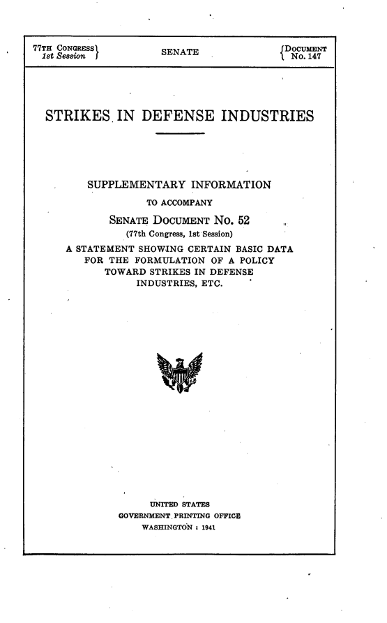 handle is hein.usccsset/usconset23125 and id is 1 raw text is: 



77TH CONGRESS        SENATE               DOCUMENT
  1st Session                              No. 147






  STRIKES. IN DEFENSE INDUSTRIES






         SUPPLEMENTARY INFORMATION

                   TO ACCOMPANY

             SENATE DOCUMENT  No. 52
                (77th Congress, 1st Session)
      A STATEMENT SHOWING CERTAIN BASIC DATA
         FOR THE FORMULATION  OF A POLICY
            TOWARD  STRIKES IN DEFENSE
                 INDUSTRIES, ETC.























                    UNITED STATES
              GOVERNMENT. PRINTING OFFICE
                  WASHINGTON : 1941



