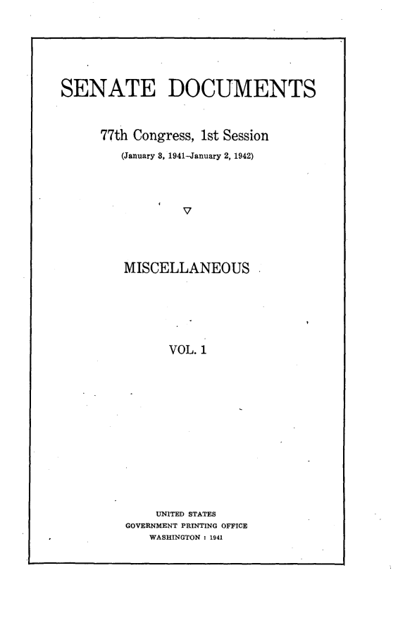 handle is hein.usccsset/usconset23126 and id is 1 raw text is: 





SENATE DOCUMENTS


      77th Congress, 1st Session
         (January 8, 1941-January 2, 1942)



                 V




         MISCELLANEOUS





               VOL. 1


    UNITED STATES
GOVERNMENT PRINTING OFFICE
   WASHINGTON : 1941


