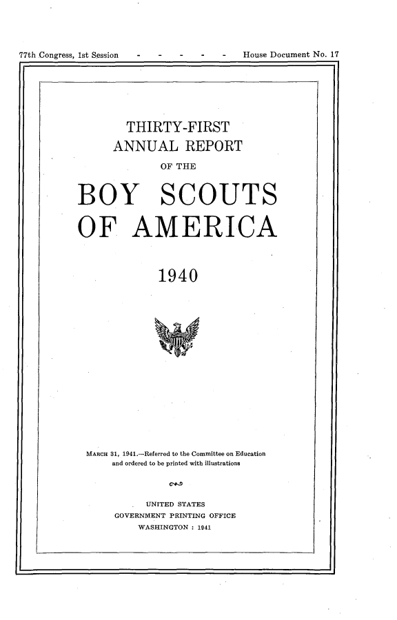 handle is hein.usccsset/usconset23128 and id is 1 raw text is: 





77thConress 1s Sesion -  -  -  Houe Dcumet N. 1


        THIRTY-FIRST

      ANNUAL REPORT

              OF THE



BOY SCOUT


S


OF AMERICA




              1940



















 MARCH 31, 1941.-Referred to the Committee on Education
      and ordered to be printed with illustrations


   . UNITED STATES
GOVERNMENT PRINTING OFFICE
    WASHINGTON : 1941


House Document No. 17


77th Congress, Ist Session - -


