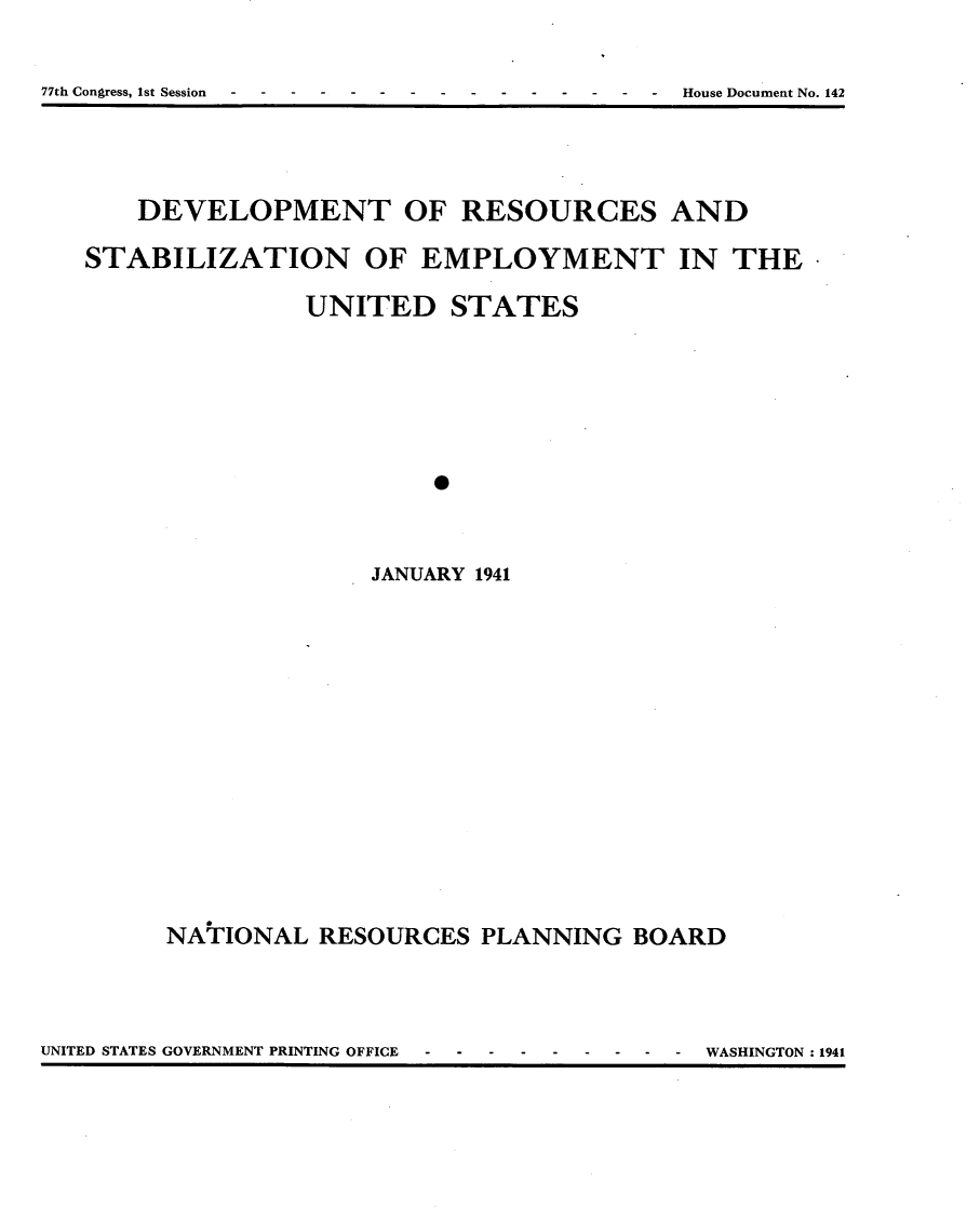 handle is hein.usccsset/usconset23133 and id is 1 raw text is: 

77th Congress, 1st Session                  House Document No. 142


    DEVELOPMENT OF RESOURCES AND

STABILIZATION OF EMPLOYMENT IN THE*

               UNITED STATES






                        *



                   JANUARY 1941


NATIONAL  RESOURCES  PLANNING   BOARD


UNITED STATES GOVERNMENT PRINTING OFFICE  -  -  -  -  -  -  -  -  - WASHINGTON: 1941


