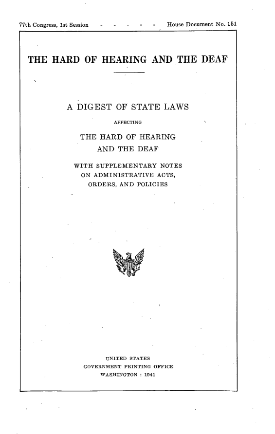 handle is hein.usccsset/usconset23134 and id is 1 raw text is: 


77th Congress, 1st Session        House Document No. 151





  THE   HARD   OF  HEARING AND THE DEAF






           A DIGEST   OF  STATE  LAWS

                      AFFECTING

              THE  HARD  OF HEARING

                  AND  THE DEAF

             WITH SUPPLEMENTARY NOTES
             ON  ADMINISTRATIVE ACTS,
                ORDERS, AND POLICIES



























                    UNITED STATES
               GOVERNMENT PRINTING OFFICE
                   WASHINGTON : 1941



