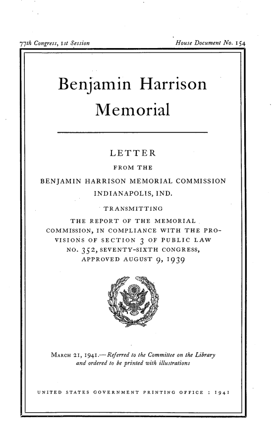 handle is hein.usccsset/usconset23135 and id is 1 raw text is: 










     Benjamin Harrison


             Memorial





                LETTER

                FROM  THE

 BENJAMIN HARRISON  MEMORIAL   COMMISSION

            INDIANAPOLIS, IND.

               TRANSMITTING

       THE  REPORT OF THE MEMORIAL
  COMMISSION, IN COMPLIANCE WITH THE PRO-
    VISIONS OF SECTION 3 OF PUBLIC LAW
      NO. 352, SEVENTY-SIXTH CONGRESS,
          APPROVED AUGUST 9,1939













   MARCH 21, 1941.-Referred to the Committee on the Library
         and ordered to be printed with illustrations



UNITED STATES GOVERNMENT PRINTING OFFICE : 1941


7th Congress, ist Session


House Document No. IS4


