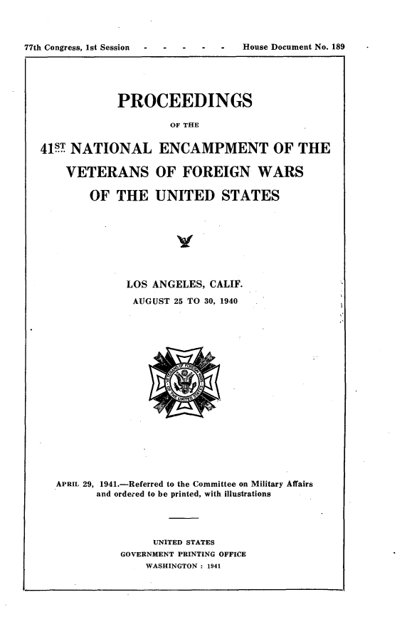 handle is hein.usccsset/usconset23136 and id is 1 raw text is: 



77th Congress, 1st Session -House Document No.   189





               PROCEEDINGS

                       OF THE


   41 NATIONAL ENCAMPMENT OF THE

       VETERANS OF FOREIGN WARS

          OF   THE   UNITED STATES


           LOS ANGELES, CALIF.

           AUGUST  25 TO 30, 1940



















APRIL 29, 1941.-Referred to the Committee on Military Affairs
      and ordered to be printed, with illustrations




               UNITED STATES
          GOVERNMENT PRINTING OFFICE
              WASHINGTON : 1941


