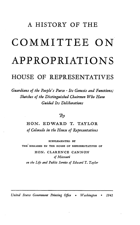 handle is hein.usccsset/usconset23139 and id is 1 raw text is: 



       A  HISTORY OF THE



COMMITTEE ON



APPROPRIATIONS


HOUSE OF REPRESENTATIVES


Guardians of the People's Purse - Its Genesis and Functions;
   Sketches of the Distinguished Chairmen Who Have
            Guided Its Deliberations



      HON.   EDWARD T. TAYLOR
      of Colorado in the House of Representatives

               SUPPLEMENTED BY
    THE REMARKS IN THE HOUSE OF REPRESENTATIVES OF
         HON. CLARENCE  CANNON
                 of Missouri
      on the Life and Public Service of Edward T. Taylor


United States Government Printing Office * Washington * 1941


