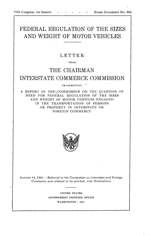 handle is hein.usccsset/usconset23140 and id is 1 raw text is: 


77th Congress, 1st Session


FEDERAL REGULATION OF THE SIZES

  AND   WEIGHT OF MOTOR VEHICLES





                  LETTER

                     FROM


             THE   CHAIRMAN

INTERSTATE COMMERCE COMMISSION

                  TRANSMITTING

A REPORT OF THE COMMISSION ON THE  QUESTION OF
   NEED FOR FEDERAL REGULATION  OF THE SIZES
     AND WEIGHT OF MOTOR VEHICLES ENGAGED
       IN THE TRANSPORTATION OF PERSONS
         OR PROPERTY IN INTERSTATE OR
              FOREIGN COMMERCE



















AUGUST 14, 1941-Referred to the Committee on Interstate and Foreign
     Commerce and ordered to be printed, with illustrations


     UNITED STATES
GOVERNMENT PRINTING OFFICE
    WASHINGTON : 1941


House Document No. 354


