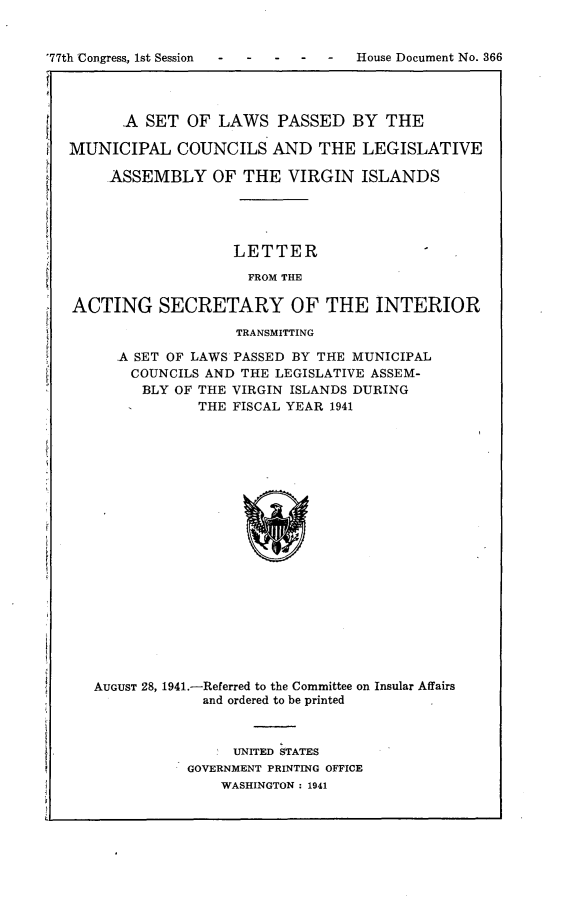 handle is hein.usccsset/usconset23141 and id is 1 raw text is: 


'77th Congress, 1st Session         House Document No. 366




         A  SET OF  LAWS   PASSED   BY  THE

   MUNICIPAL   COUNCILS   AND   THE  LEGISLATIVE

       ASSEMBLY OF THE VIRGIN ISLANDS





                      LETTER

                      FROM THE

   ACTING SECRETARY OF THE INTERIOR

                      TRANSMITTING

        A SET OF LAWS PASSED BY THE MUNICIPAL
          COUNCILS AND THE LEGISLATIVE ASSEM-
          BLY  OF THE VIRGIN ISLANDS DURING
                  THE FISCAL YEAR 1941




















      AUGUST 28, 1941.-Referred to the Committee on Insular Affairs
                  and ordered to be printed



                      UNITED STATES
                GOVERNMENT PRINTING OFFICE
                    WASHINGTON : 1941


