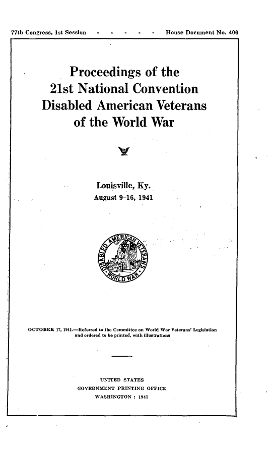 handle is hein.usccsset/usconset23142 and id is 1 raw text is: 


77th Congress, 1st Session -  ----      House Document No. 406


        .  Proceedings of the

      21st   National Convention

    Disabled American Veterans

            of  the   World War







                  Louisville, Ky.
                  August 9-16, 1941







                      oR1








OCTOBER 17, 1941.-Referred to the Committee on World War Veterans' Legislation
            and ordered to be printed, with illustrations





                  UNITED STATES
             GOVERNMENT PRINTING OFFICE
                 WASHINGTON : 1941


