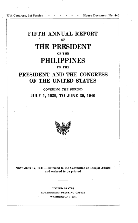 handle is hein.usccsset/usconset23144 and id is 1 raw text is: 




77th Congress, 1st Session        House Document No. 440


FIFTH ANNUAL REPORT
               OF

   THE PRESIDENT
             OF THE

      PHILIPPINES
             TO THE


PRESIDENT AND THE CONGRESS

      OF  THE   UNITED STATES

            COVERING THE PERIOD

       JULY 1, 1939, TO JUNE 30, 1940






















NOVEMBER 17, 1941.-Referred to the Committee on Insular Affairs
             and ordered to be printed


     UNITED STATES
GOVERNMENT PRINTING OFFICE
    WASHINGTON : 1941


77th Congress, Ist Session


.  . .  . .  House Document No. 440


