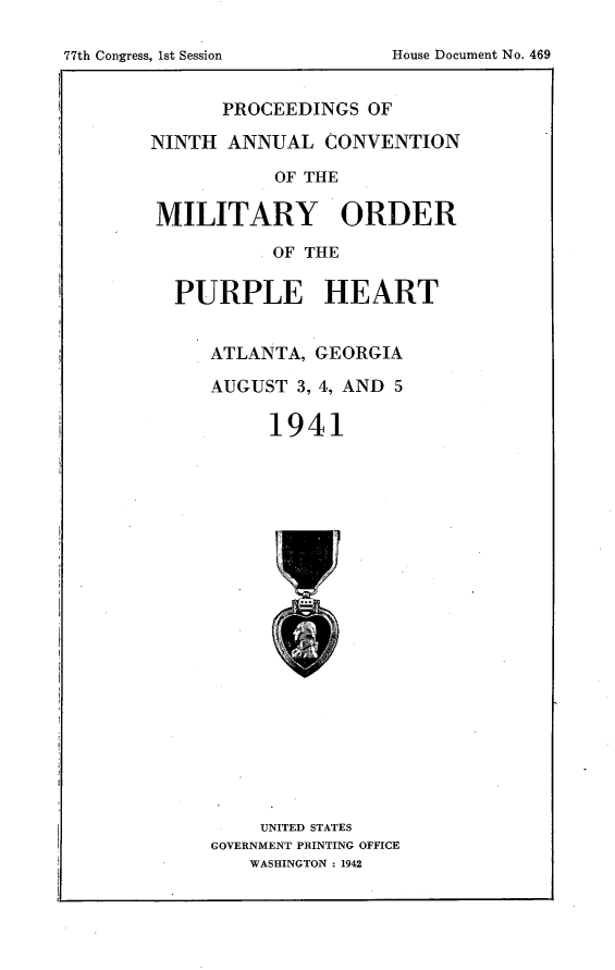 handle is hein.usccsset/usconset23146 and id is 1 raw text is: 


77th Congress. 1st Session     House Document No. 469


       PROCEEDINGS  OF

NINTH  ANNUAL   CONVENTION

            OF THE

MILITARY ORDER

            OF THE

  PURPLE HEART


      ATLANTA,  GEORGIA

      AUGUST  3, 4, AND 5

           1941


     UNITED STATES
GOVERNMENT PRINTING OFFICE
    WASHINGTON : 1942


77th Congress, Ist Session


House Document No. 469


