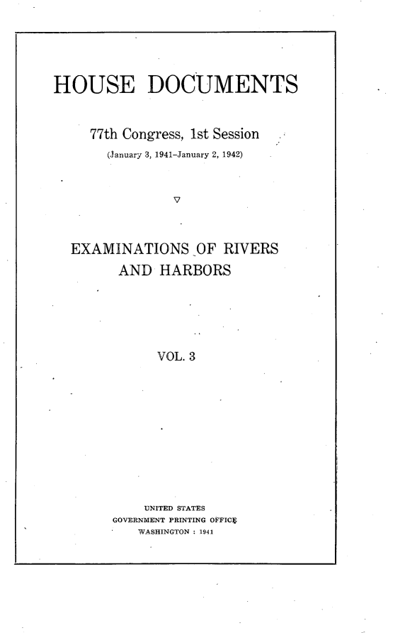 handle is hein.usccsset/usconset23151 and id is 1 raw text is: 






HOUSE DOCUMENTS



     77th Congress, 1st Session
       (January 3, 1941-January 2, 1942)



                V



  EXAMINATIONS OF RIVERS

         AND  HARBORS






              VOL. 3


    UNITED STATES
GOVERNMENT PRINTING OFFICE
   WASHINGTON : 1941


