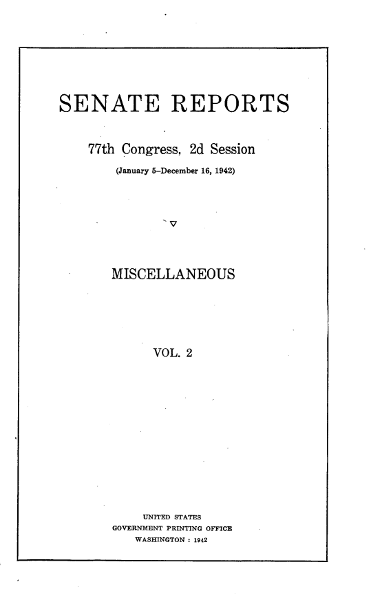 handle is hein.usccsset/usconset23153 and id is 1 raw text is: 








SENATE REPORTS



    77th Congress, 2d Session

        (January 5-December 16, 1942)









        MISCELLANEOUS






             VOL. 2


    UNITED STATES
GOVERNMENT PRINTING OFFICE
   WASHINGTON : 1942



