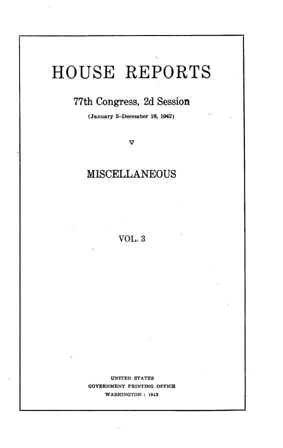 handle is hein.usccsset/usconset23160 and id is 1 raw text is: 










HOUSE REPORTS



    77th Congress, 2d Session

       (January 5-December 16, 1942)



                V




       MISCELLANEOUS









             VOL. 3


     UNITED STATES
GOVERNMENT PRINTING OFFICE
   WASHINGTON: 1942


