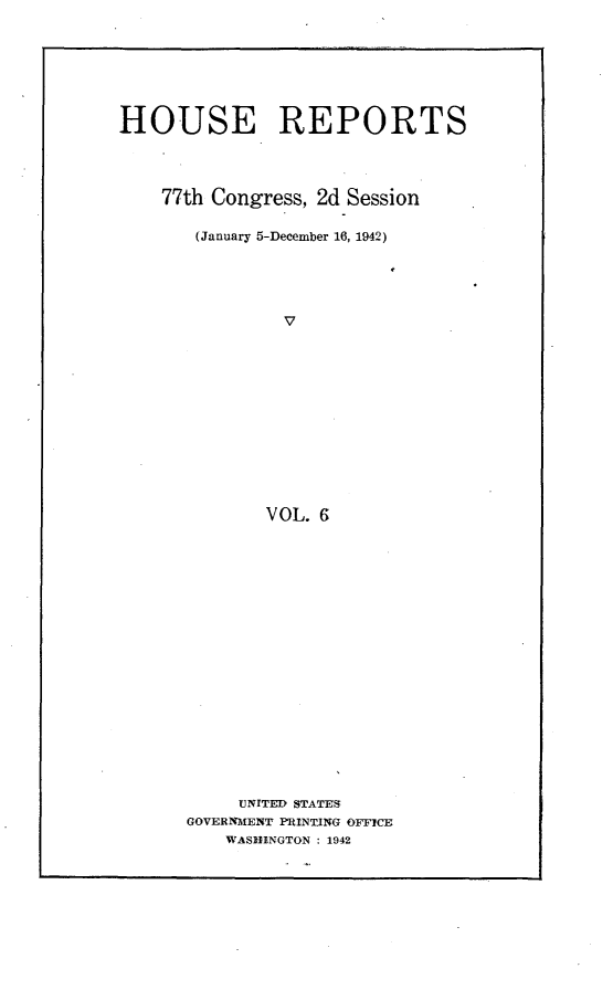 handle is hein.usccsset/usconset23163 and id is 1 raw text is: 






HOUSE REPORTS



    77th Congress, 2d Session

       (January 5-December 16, 1942)




               v











               VOL. 6

















           UNITED STATES
      GOVERNMENT PRINTING OFFICE
          WASHINGTON : 1942


