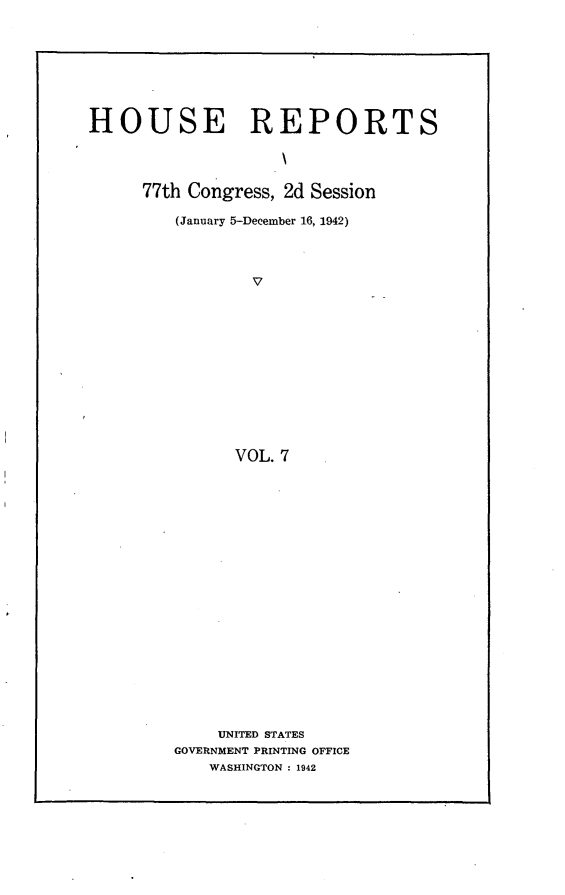 handle is hein.usccsset/usconset23164 and id is 1 raw text is: 







HOUSE REPORTS




      77th Congress, 2d Session

         (January 5-December 16, 1942)



                 v












               VOL. 7



















             UNITED STATES
         GOVERNMENT PRINTING OFFICE
            WASHINGTON : 1942


