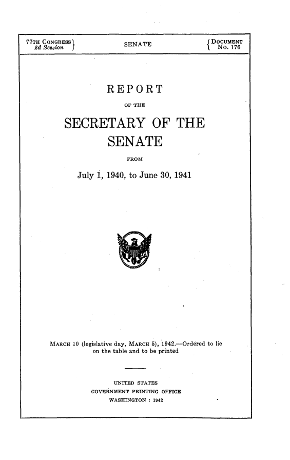 handle is hein.usccsset/usconset23166 and id is 1 raw text is: 




77TH CONGRESS          SENATE               DOCUMENT
  2d Session                                  No. 176





                   REPORT

                       OF THE


         SECRETARY OF THE


       SENATE

            FROM

July 1, 1940, to June 30, 1941


MARCH 10 (legislative day, MARCH 5), 1942.-Ordered to lie
          on the table and to be printed



               UNITED STATES
          GOVERNMENT PRINTING OFFICE
              WASHINGTON : 1942


