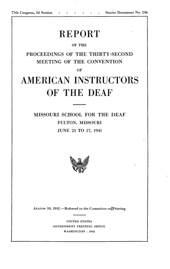 handle is hein.usccsset/usconset23168 and id is 1 raw text is: 

77th Congress, 2d Session .. -.-.-...Senate Document No. 246




                REPORT

                    OF THE

     PROCEEDINGS   OF THE THIRTY-SECOND
        MEETING   OF THE  CONVENTION

                      OF

   AMERICAN INSTRUCTORS


     OF   THE DEAF



MISSOURI  SCHOOL FOR  THE DEAF
        FULTON, MISSOURI

        JUNE 23 TO 27, 1941
















AUGUST 10, 1942.-Referred to the Committee on4Printing


     UNITED STATES
GOVERNMENT PRINTING OFFICE
    WASHINGTON : 1942


