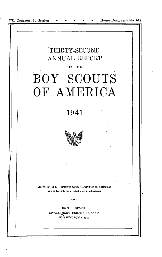 handle is hein.usccsset/usconset23173 and id is 1 raw text is: 




77th Congress, 2d Session - - - -  -  House Document No. 517


       THIRTY-SECOND

       ANNUAL REPORT

               OF THE



BOY SCOUT


S


OF AMERICA




              1941


















  March 30, 1942.-Referred to the Committee on Education
      and orderedto'be printed with illustrations


     UNITED STATES
GOVERNMENT PRINTING OFFICE
    WASHINGTON : 1942


77th Congress, 2d Session


House Document No. 517


