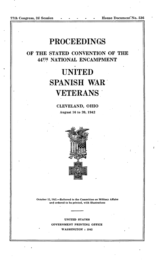 handle is hein.usccsset/usconset23174 and id is 1 raw text is: 


77th Congress, 2d Session - - -      House Document-No. 536


         PROCEEDINGS

OF  THE  STATED   CONVENTION OF THE
    44TH  NATIONAL   ENCAMPMENT


              UNITED

         SPANISH WAR

            VETERANS


            CLEVELAND,  OHIO
              August 16 to 20, 1942



















    October 12, 1942.-Referred to the Committee on Military Affairs
         and ordered to be printed, with illustrations



               UNITED STATES
          GOVERNMENT PRINTING OFFICE
              WASHINGTON : 1942


