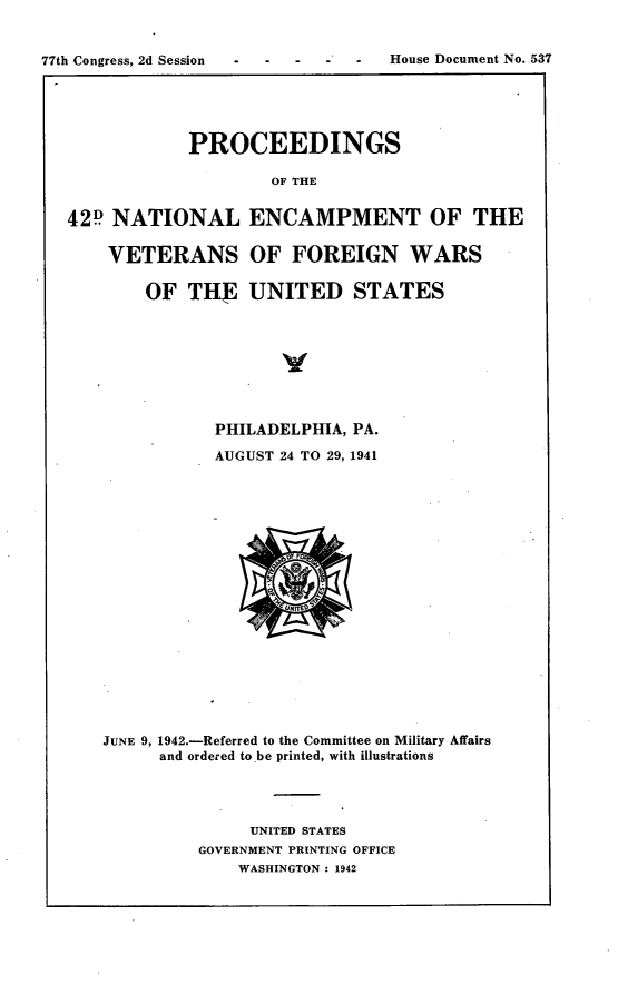 handle is hein.usccsset/usconset23175 and id is 1 raw text is: 








            PROCEEDINGS

                     OF THE


42P  NATIONAL ENCAMPMENT OF THE

    VETERANS OF FOREIGN WARS

        OF  THE   UNITED STATES


           PHILADELPHIA, PA.

           AUGUST 24 TO 29, 1941



















JUNE 9, 1942.-Referred to the Committee on Military Affairs
      and ordered to be printed, with illustrations




               UNITED STATES
          GOVERNMENT PRINTING OFFICE
              WASHINGTON : 1942


77th Congress, 2d Session  -


House Document No. 537


