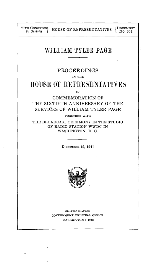 handle is hein.usccsset/usconset23178 and id is 1 raw text is: 





77TH CONGRESS HOUSE OF REPRESENTATIVES IDOCUMENT
2d Session I1No. 654




        WILLIAM   TYLER  PAGE




            PROCEEDINGS
                 IN THE

   HOUSE   OF REPRESENTATIVES
                  IN
           COMMEMORATION  OF
    THE SIXTIETH ANNIVERSARY OF THE
    SERVICES OF WILLIAM TYLER PAGE
               TOGETHER WITH
    THE BROADCAST CEREMONY IN THE STUDIO
         OF RADIO STATION WWDC IN
            WASHINGTON, D. C.



              DECEMBER 19, 1941















              UNITED STATES
          GOVERNMENT PRINTING OFFICE
              WASHINGTON : 1942


