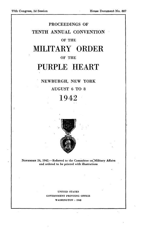 handle is hein.usccsset/usconset23181 and id is 1 raw text is: 

77th Congress, 2d Session


       PROCEEDINGS OF

TENTH   ANNUAL CONVENTION

             OF THE

 MILITARY ORDER

             OF THE

  PURPLE HEART


    NEWBURGH, NEW YORK

         AUGUST  6 TO  8

            1942


NOVEMBER 24, 1942.-Referred to the Committee on-Military Affairs
        and ordered to be printed with illustrations


     UNITED STATES
GOVERNMENT PRINTING OFFICE
    WASHINGTON : 1942


House Document No. 887


