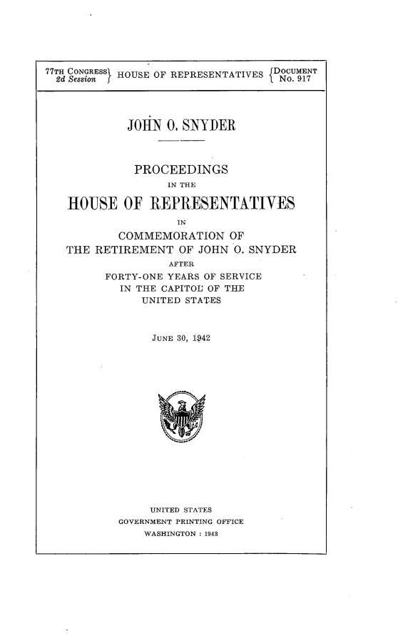 handle is hein.usccsset/usconset23182 and id is 1 raw text is: 





77TH CONGRESSI HOUSE OF REPRESENTATIVES DOCUMENT
  2d Session f                     iNo. 917




             JOHN  0. SNYDER



             PROCEEDINGS
                   IN THE

   HOUSE OF REPRESENTATIVES
                     IN
           COMMEMORATION OF
   THE  RETIREMENT   OF JOHN 0. SNYDER
                   AFTER
         FORTY-ONE YEARS OF SERVICE
            IN THE CAPITOL OF THE
               UNITED STAT-ES



                 JUNE 30, 1942

















                 UNITED STATES
           GOVERNMENT PRINTING OFFICE
               WASHINGTON : 1943


