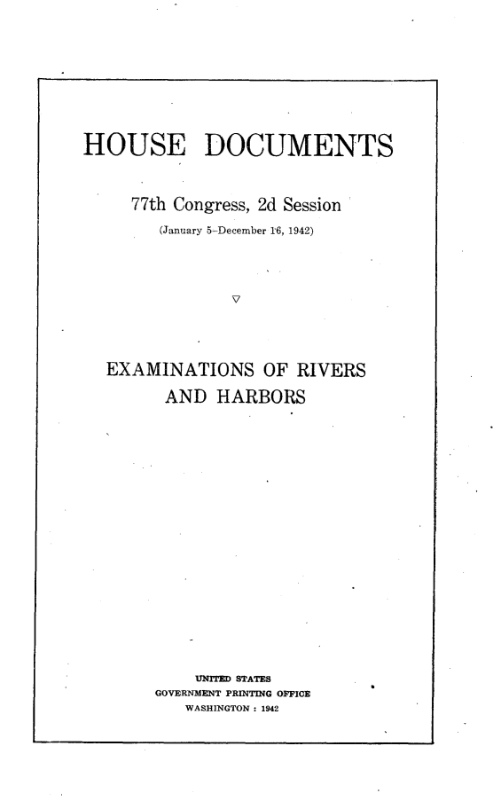 handle is hein.usccsset/usconset23185 and id is 1 raw text is: 










HOUSE DOCUMENTS



     77th Congress, 2d Session

        (January 5-December 16, 1942)




                V





  EXAMINATIONS OF RIVERS

         AND  HARBORS


    UNITED STATES
GOVERNMENT PRINTING OFFICE
   WASHINGTON: 1942


