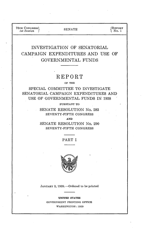 handle is hein.usccsset/usconset23186 and id is 1 raw text is: 






76TH CONGRESS       SENATE              REPORT
1st Session   .No. 1




      INVESTIGATION OF SENATORIAL

  CAMPAIGN EXPENDITURES AND USE OF

          GOVERNMENTAL FUNDS




                 REPORT
                    OF THE

     SPECIAL COMMITTEE   TO INVESTIGATE
   SENATORIAL CAMPAIGN  EXPENDITURES  AND
     USE OF GOVERNMENTAL   FUNDS  IN 1938
                  PURSUANT TO
          SENATE RESOLUTION  No. 283
            SEVENTY-FIFTH CONGRESS
                     AND
          SENATE RESOLUTION  No. 290
            SEVENTY-FIFTH CONGRESS


                   PART  I


JANUARY 3, 1939.-Ordered to be printed


       UNITED STATES
  GOVERNMENT PRINTING OFFICE
       WASHINGTON: 1939


