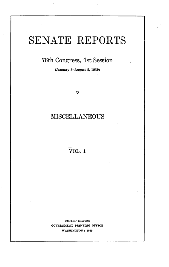 handle is hein.usccsset/usconset23188 and id is 1 raw text is: 









SENATE REPORTS



    76th Congress, 1st Session

         (January 3-August 5, 1939)





                V





       MISCELLANEOUS







             VOL. 1


    UNITED STATES
GOVERNMENT PRINTING OFFICE
    WASHINGTON: 1989


