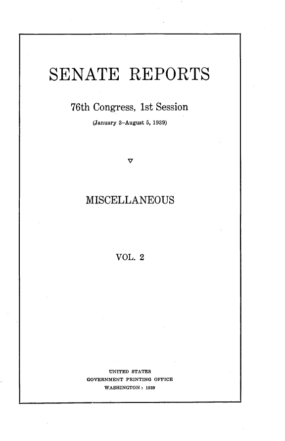 handle is hein.usccsset/usconset23189 and id is 1 raw text is: 










SENATE REPORTS



    76th Congress, 1st Session

         (January 3-August 5, 1939)





                V





       MISCELLANEOUS








             VOL. 2


    UNITED STATES
GOVERNMENT PRINTING OFFICE
    WASHINGTON: 1939


