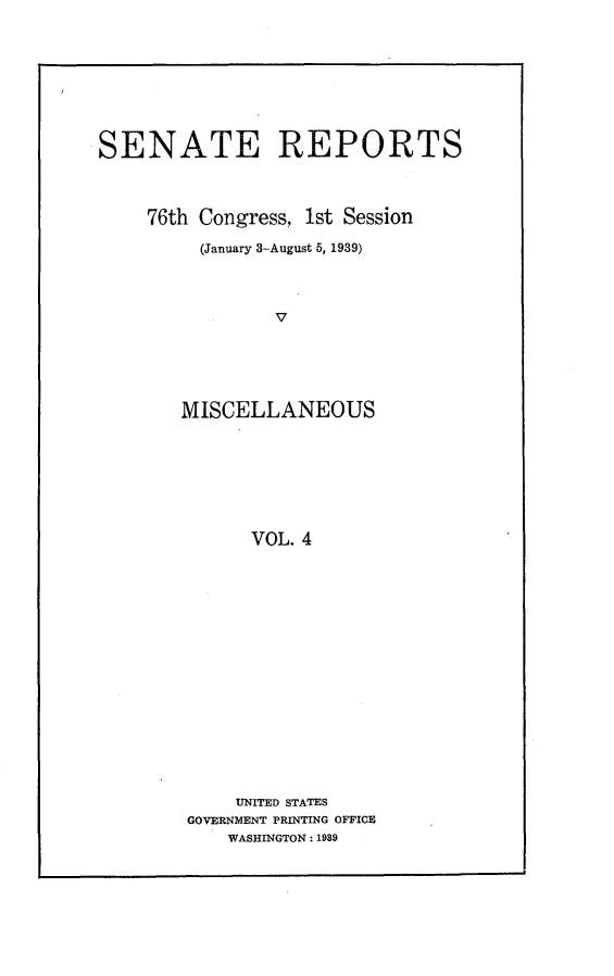 handle is hein.usccsset/usconset23191 and id is 1 raw text is: 









SENATE REPORTS



    76th Congress, 1st Session

         (January 3-August 5, 1939)




                V






        MISCELLANEOUS








              VOL. 4


    UNITED STATES
GOVERNMENT PRINTING OFFICE
    WASHINGTON: 1989


