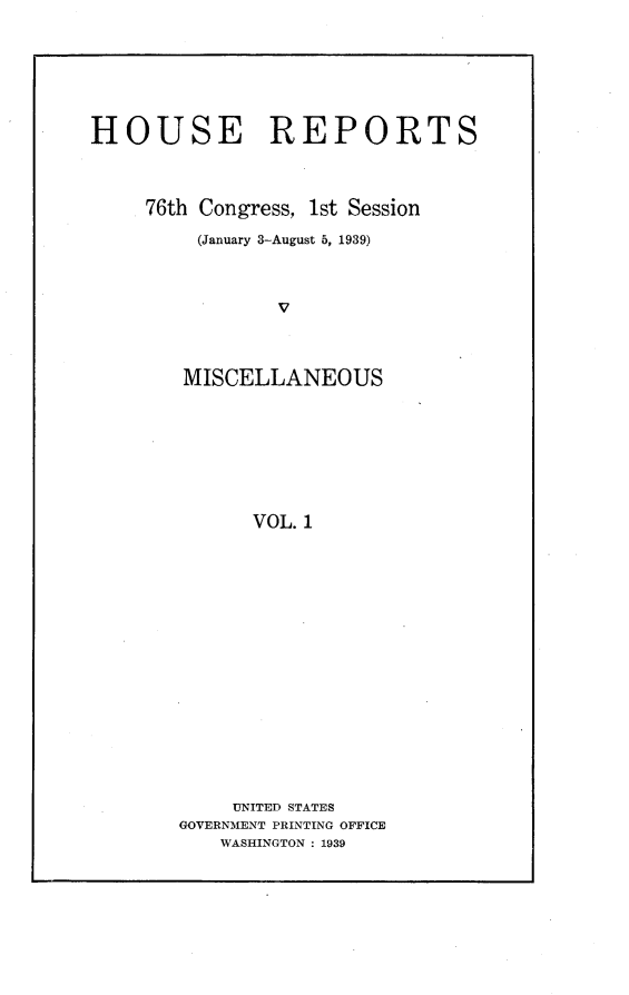 handle is hein.usccsset/usconset23192 and id is 1 raw text is: 






HOUSE REPORTS



     76th Congress, 1st Session
         (January 3-August 5, 1939)







         MISCELLANEOUS







              VOL. 1


     UNITED STATES
GOVERNMENT PRINTING OFFICE
    WASHINGTON : 1939


