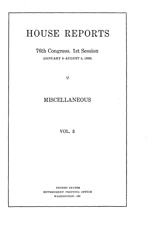 handle is hein.usccsset/usconset23194 and id is 1 raw text is: 









HOUSE REPORTS




   76th Congress. 1st Session

      (JANUARY 3-AUGUST 5, 1939)





              V.






      MISCELLANEOUS








            VOL. 3


     UNITED STATES
GOVERNMENT PRINTING OFFICE
    WASHINGTON: 1939


