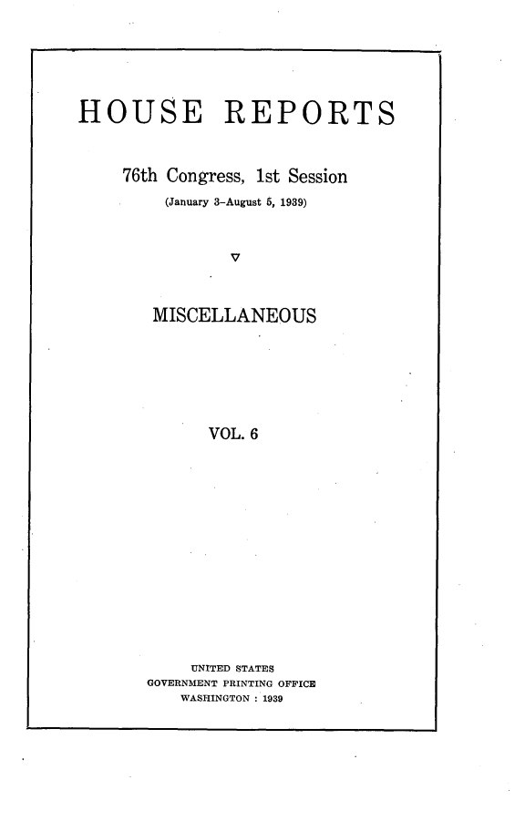 handle is hein.usccsset/usconset23197 and id is 1 raw text is: 







HOUSE REPORTS




     76th Congress, 1st Session

         (January 3-August 5, 1939)



                V




        MISCELLANEOUS








              VOL. 6


     UNITED STATES
GOVERNMENT PRINTING OFFICE
   WASHINGTON : 1939


