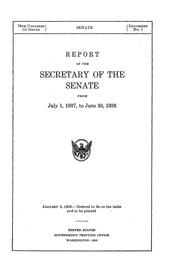 handle is hein.usccsset/usconset23198 and id is 1 raw text is: 




76TH CONGRESS          SENATE              DOCUMENT
  st Session f                              No. 1





                  REPORT

                       OF THE


         SECRETARY OF THE


                   SENATE

                       FROM

           July 1, 1937, to June 30, 1938


JANUARY 9, 1939.-Ordered to lie on the table
         and to be printed




         UNITED STATES,
    GOVERNMENT PRINTING OFFICE
         WASHINGTON: 1938


