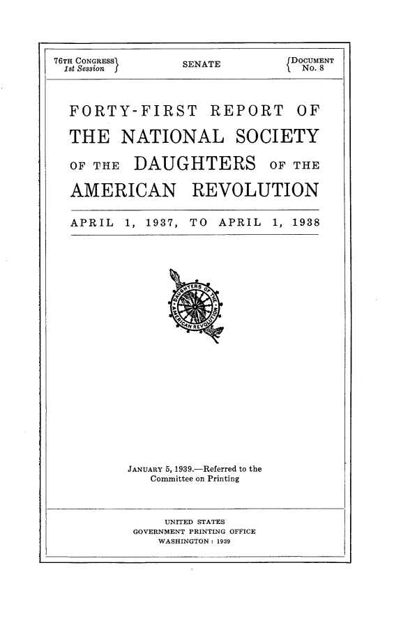 handle is hein.usccsset/usconset23199 and id is 1 raw text is: 



76TH CONGRESS    SENATE         DOCUMENT
1st Session                       No. 8


BPORT


FORTY-FIRST R]

THE NATIONAL


OF THE   DAUGHTERS


OF


SOCIETY


OF THE


AMERICAN REVOLUTION

APRIL  1, 1937, TO  APRIL  1, 1938


JANUARY 5, 1939.-Referred to the
   Committee on Printing


    UNITED STATES
GOVERNMENT PRINTING OFFICE
   WASHINGTON: 1939


