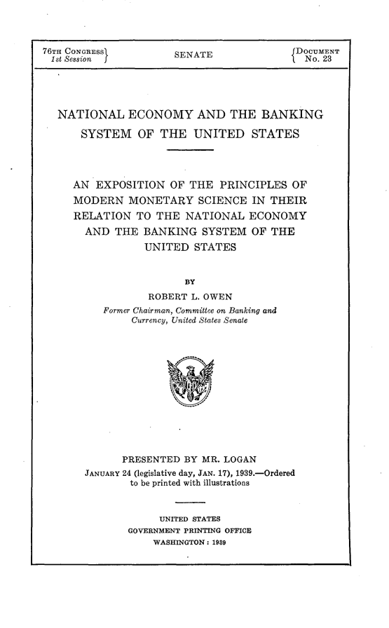 handle is hein.usccsset/usconset23200 and id is 1 raw text is: 



76TH CONGRESSI        SENATE               DOCUMENT
1st Session                                 No. 23





   NATIONAL   ECONOMY AND THE BANKING

      SYSTEM OF THE UNITED STATES




      AN EXPOSITION   OF THE  PRINCIPLES  OF
      MODERN   MONETARY   SCIENCE  IN  THEIR
      RELATION  TO THE  NATIONAL   ECONOMY
      AND   THE  BANKING   SYSTEM  OF  THE
                 UNITED   STATES


                        BY
                  ROBERT L. OWEN
          Former Chairman, Committee on Banking and
               Currency, United States Senate


      PRESENTED  BY MR. LOGAN
JANUARY 24 (legislative day, JAN. 17), 1939.-Ordered
        to be printed with illustrations



             UNITED STATES
       GOVERNMENT PRINTING OFFICE
            WASHINGTON: 1989


