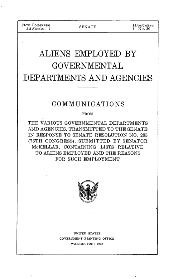 handle is hein.usccsset/usconset23201 and id is 1 raw text is: 



76TH CONGRESS    SENATE         JDOCUMENT
1st Session ]                   I No. 30


     ALIENS EMPLOYED BY

        GOVERNMENTAL

DEPARTMENTS AND AGENCIES




        COMMUNICATIONS

                 FROM

 THE VARIOUS GOVERNMENTAL DEPARTMENTS
 AND AGENCIES, TRANSMITTED TO THE SENATE
 IN RESPONSE TO SENATE RESOLUTION NO. 285
 (75TH CONGRESS), SUBMITTED BY SENATOR
 McKELLAR,  CONTAINING LISTS RELATIVE
    TO ALIENS EMPLOYED AND THE REASONS
         FOR SUCH EMPLOYMENT


    UNITED STATES
GOVERNMENT PRINTING OFFICE
   WASHINGTON: 1939


4


